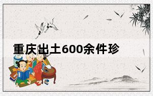 重庆出土600余件珍贵文物 内幕曝光简直太罕见了 背后真相令人震惊