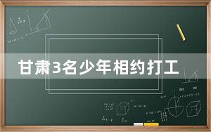 甘肃3名少年相约打工 同时失联超4天 背后真相实在令人震惊 背后真相令人震惊