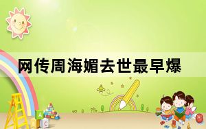 网传周海媚去世最早爆料者删除内容 这到底是怎么回事？