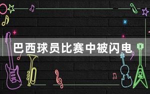 巴西球员比赛中被闪电击中身亡 背后真相令人震惊