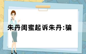 朱丹闺蜜起诉朱丹:骗千万与事实不符 背后的真相让人始料未及