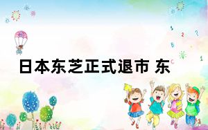 日本东芝正式退市 东芝多次传出并购重组方案均告流产 这到底是怎么回事？