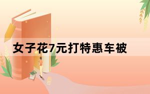 女子花7元打特惠车被司机吐槽一路 吐槽特惠车便宜不赚钱 内幕曝光简直太意外了