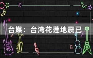 台媒：台湾花莲地震已致1人死亡、50余人受伤