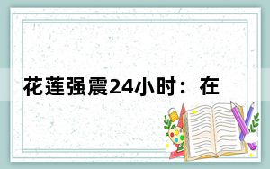 花莲强震24小时：在“晃不停”中企稳
