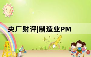 央广财评|制造业PMI重返扩张区间 中国市场稳中有进涌动蓬勃活力