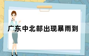 广东中北部出现暴雨到大暴雨 多地山洪预警生效