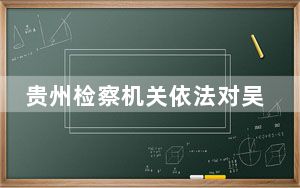贵州检察机关依法对吴月平涉嫌受贿案提起公诉