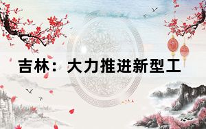 吉林：大力推进新型工业化 构建现代化产业体系 以制造强省建设成效推动全面振兴率先突破