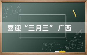 喜迎“三月三” 广西留学生沉浸式感受壮乡民俗