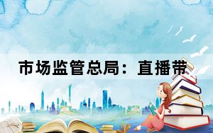 市场监管总局：直播带货必须说清楚“谁在带货”“带谁的货”