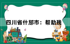 四川省什邡市：帮助残疾人就近就便获得康复服务