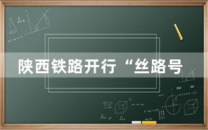 陕西铁路开行“丝路号”红色研学专列