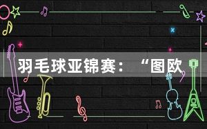 羽毛球亚锦赛：“图欧组合”再度过关 国羽女单全员晋级