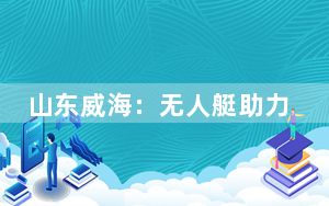 山东威海：无人艇助力海上巡查