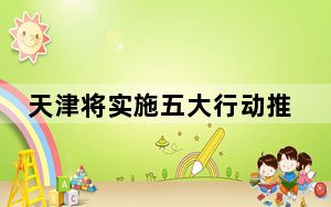 天津将实施五大行动推动工业领域设备更新和技术改造