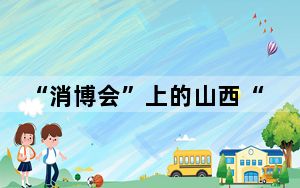 “消博会”上的山西“国货潮品”：老字号焕发消费新活力