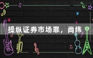 操纵证券市场罪，尚纬股份实控人李广胜被判3年10个月！ 股价跌停