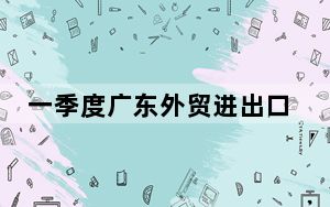 一季度广东外贸进出口突破2万亿元 创历史同期新高