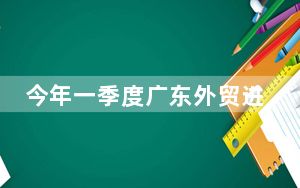 今年一季度广东外贸进出口规模创历史同期新高 继续稳居全国首位