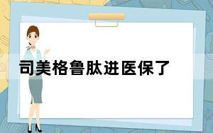 司美格鲁肽进医保了 国家医保局：用来减肥不报销