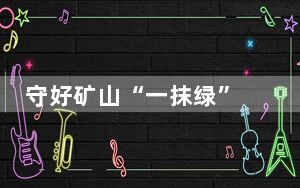 守好矿山“一抹绿” 擦亮美丽中国绿色底色