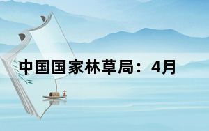 中国国家林草局：4月份森林火险等级持续攀升