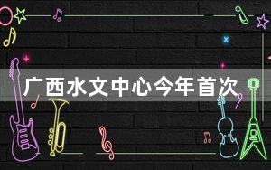 广西水文中心今年首次发布洪水蓝色预警