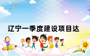 辽宁一季度建设项目达8701个 央地合作成果再上新高