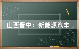 山西晋中：新能源汽车聚链成势 向“绿”而行