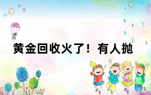 黄金回收火了！有人抛售200克金条赚2万，某二手平台3月黄金上架数环比增一倍