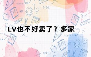 LV也不好卖了？多家知名大牌销售下滑 LVMH高管：中国消费者太难“把握”