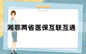湘鄂两省医保互联互通  “异地就医区域互认”后不降低报销比例