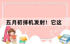 五月初择机发射！它这次“出差”要去月球背面→