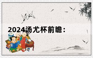 2024汤尤杯前瞻：汤杯诸强争雄 尤杯“三足鼎立”