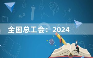 全国总工会：2024年“五一”评选表彰农民工比重再创新高