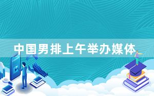 中国男排上午举办媒体公开课 主帅海宁留下守时热情的初印象