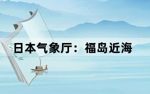 日本气象厅：福岛近海发生4.6级地震