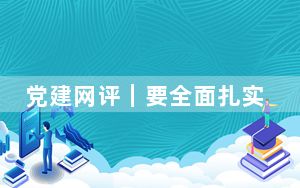党建网评｜要全面扎实开展党纪学习教育