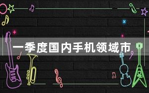 一季度国内手机领域市场份额再次生变 荣耀华为占有率领跑