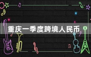 重庆一季度跨境人民币实际收付结算量创历史同期新高