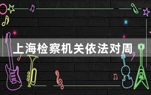 上海检察机关依法对周军涉嫌贪污、受贿案提起公诉