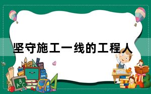 坚守施工一线的工程人：二十载如一日践行工匠精神