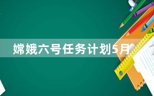 嫦娥六号任务计划5月3日发射