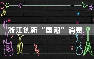 浙江创新“国潮”消费新场景 推动文商旅融合发展