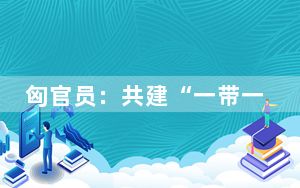 匈官员：共建“一带一路”倡议让匈牙利受益匪浅