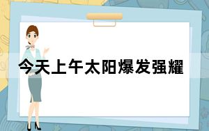 今天上午太阳爆发强耀斑 对我国上空电离层产生影响