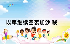 以军继续空袭加沙 联合国警告或致当地发展倒退数十年