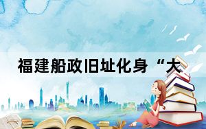 福建船政旧址化身“大博物馆” 百年印记“活起来”