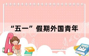 “五一”假期外国青年花式体验中国“烟火气”